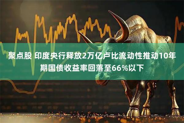 聚点股 印度央行释放2万亿卢比流动性推动10年期国债收益率回落至66%以下