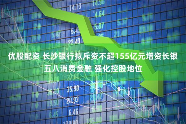 优股配资 长沙银行拟斥资不超155亿元增资长银五八消费金融 强化控股地位