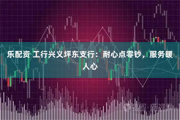 乐配资 工行兴义坪东支行：耐心点零钞，服务暖人心