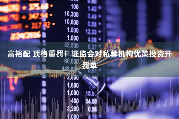 富裕配 顶格重罚！证监会对私募机构优策投资开罚单