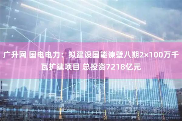 广升网 国电电力：拟建设国能谏壁八期2×100万千瓦扩建项目 总投资7218亿元