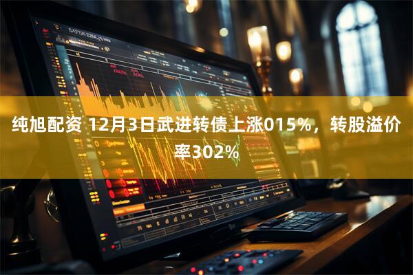 纯旭配资 12月3日武进转债上涨015%，转股溢价率302%