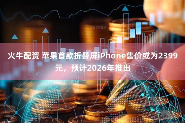 火牛配资 苹果首款折叠屏iPhone售价或为2399元，预计2026年推出