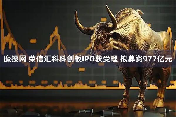 魔投网 荣信汇科科创板IPO获受理 拟募资977亿元