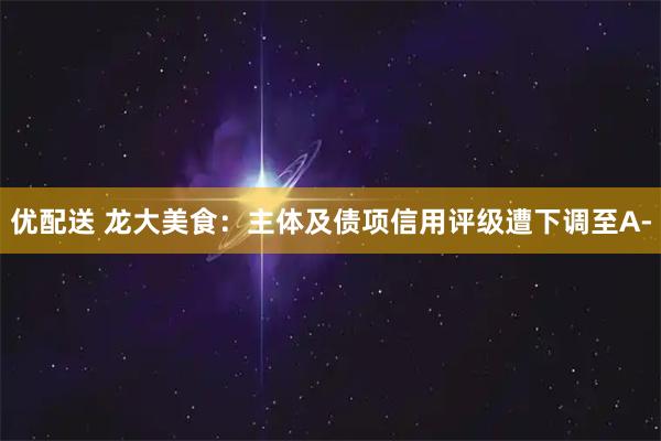 优配送 龙大美食：主体及债项信用评级遭下调至A-