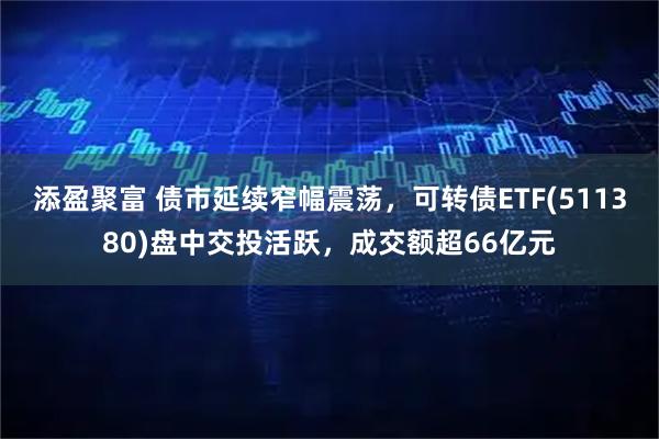 添盈聚富 债市延续窄幅震荡，可转债ETF(511380)盘中交投活跃，成交额超66亿元