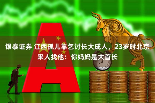 银泰证券 江西孤儿靠乞讨长大成人，23岁时北京来人找他：你妈妈是大首长