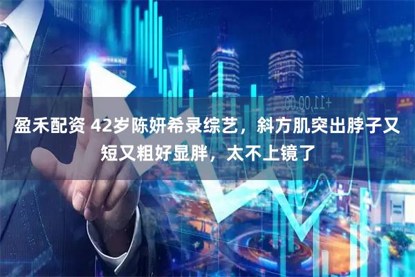 盈禾配资 42岁陈妍希录综艺，斜方肌突出脖子又短又粗好显胖，太不上镜了