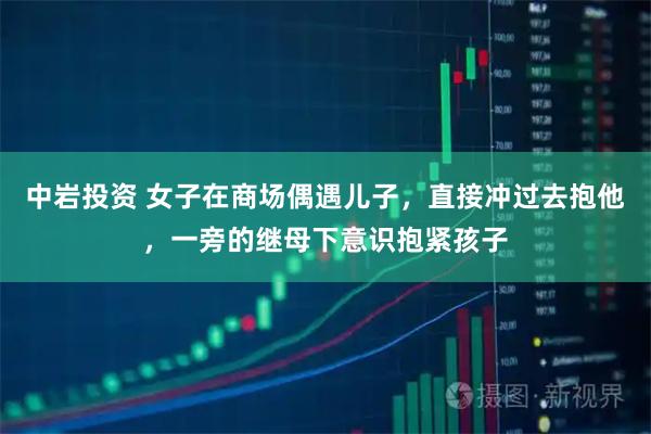 中岩投资 女子在商场偶遇儿子，直接冲过去抱他，一旁的继母下意识抱紧孩子