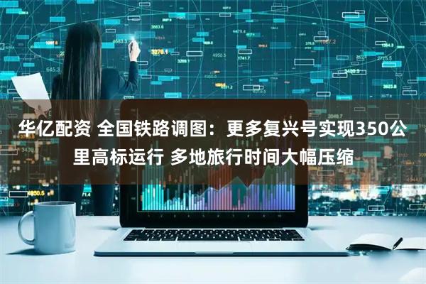 华亿配资 全国铁路调图：更多复兴号实现350公里高标运行 多地旅行时间大幅压缩