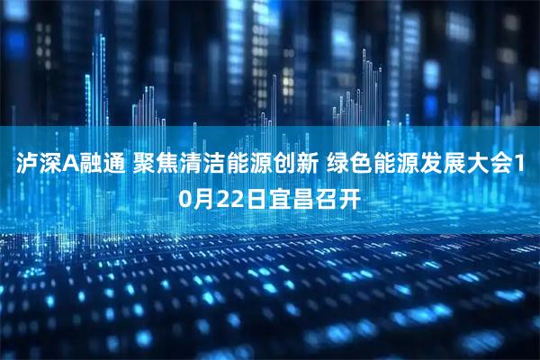 泸深A融通 聚焦清洁能源创新 绿色能源发展大会10月22日宜昌召开