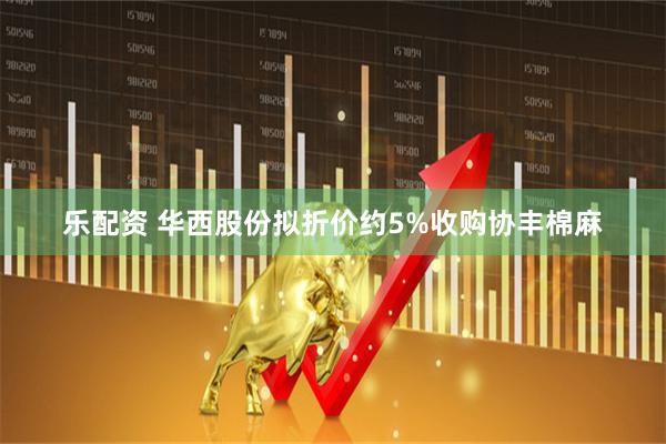 乐配资 华西股份拟折价约5%收购协丰棉麻