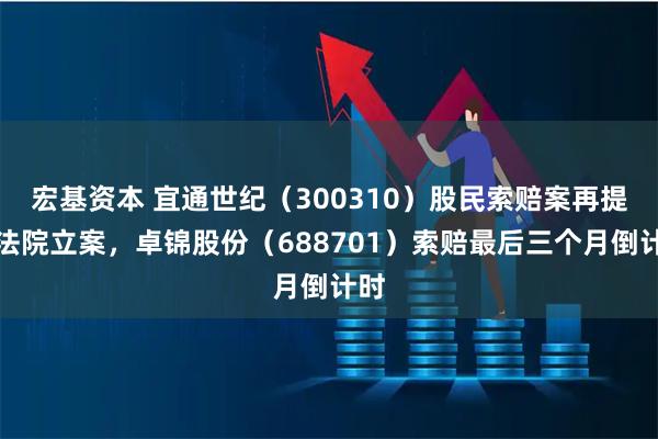 宏基资本 宜通世纪（300310）股民索赔案再提交法院立案，卓锦股份（688701）索赔最后三个月倒计时
