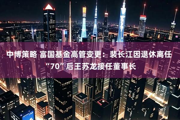 中博策略 富国基金高管变更：裴长江因退休离任 “70”后王苏龙接任董事长