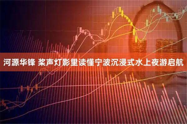 河源华锋 桨声灯影里读懂宁波沉浸式水上夜游启航